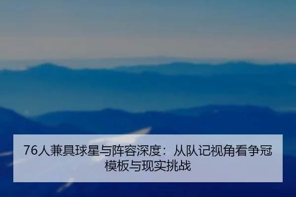 76人兼具球星与阵容深度：从队记视角看争冠模板与现实挑战